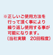 正しいご使用方法を行って頂く事により繰り返し使用する事が可能になります。（当社実験　20回程度）